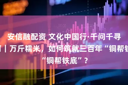安信融配资 文化中国行·千问千寻大运河｜万斤糯米，如何筑就三百年“铜帮铁底”？
