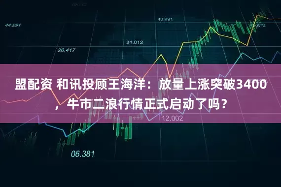 盟配资 和讯投顾王海洋：放量上涨突破3400，牛市二浪行情正式启动了吗？