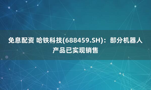 免息配资 哈铁科技(688459.SH)：部分机器人产品已实现销售
