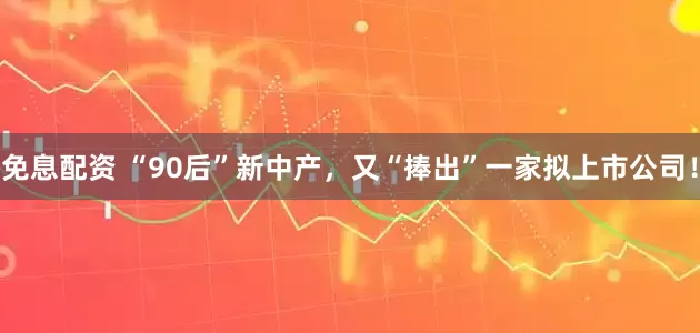 免息配资 “90后”新中产，又“捧出”一家拟上市公司！