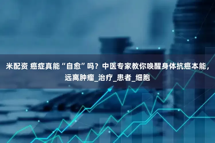 米配资 癌症真能“自愈”吗？中医专家教你唤醒身体抗癌本能，远离肿瘤_治疗_患者_细胞
