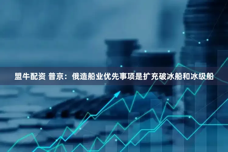 盟牛配资 普京：俄造船业优先事项是扩充破冰船和冰级船