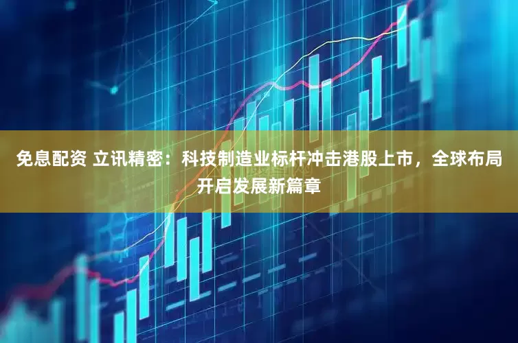 免息配资 立讯精密：科技制造业标杆冲击港股上市，全球布局开启发展新篇章