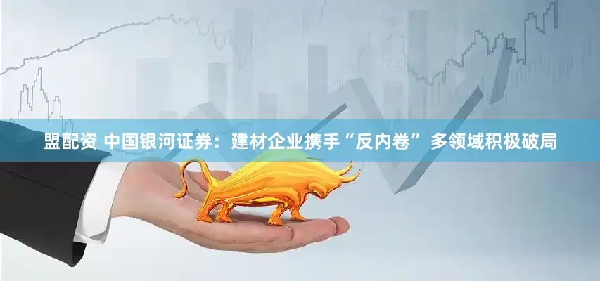 盟配资 中国银河证券：建材企业携手“反内卷” 多领域积极破局