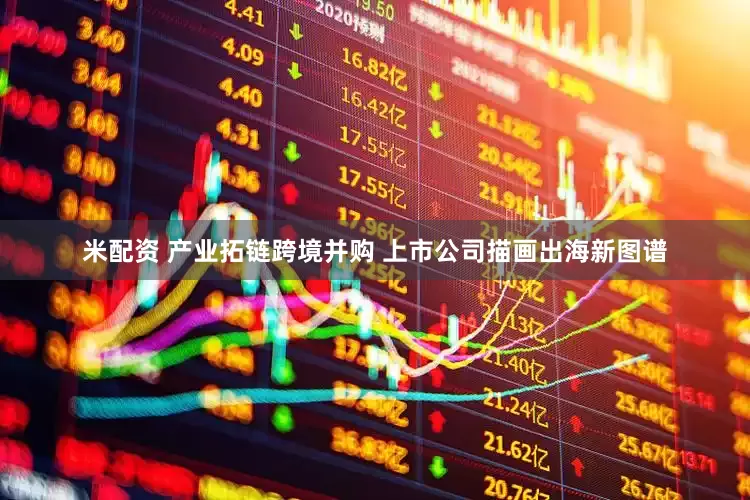米配资 产业拓链跨境并购 上市公司描画出海新图谱