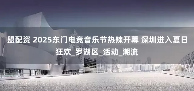 盟配资 2025东门电竞音乐节热辣开幕 深圳进入夏日狂欢_罗湖区_活动_潮流