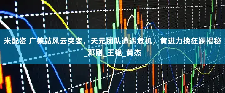 米配资 广德站风云突变，天元团队遭遇危机，黄进力挽狂澜揭秘_邓刚_王稳_黄杰