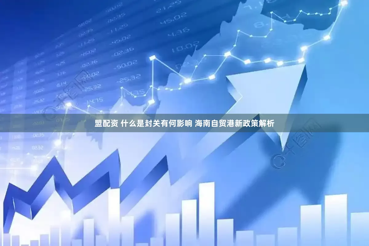 盟配资 什么是封关有何影响 海南自贸港新政策解析