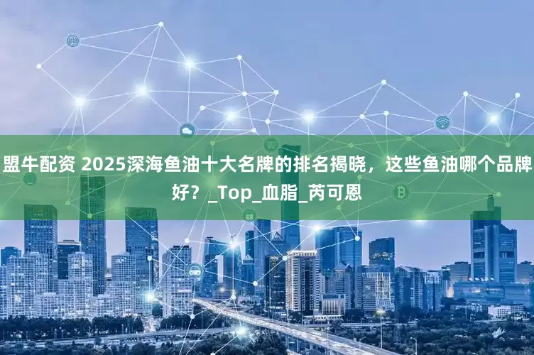 盟牛配资 2025深海鱼油十大名牌的排名揭晓，这些鱼油哪个品牌好？_Top_血脂_芮可恩