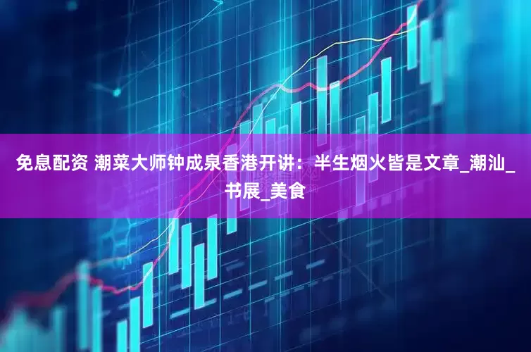 免息配资 潮菜大师钟成泉香港开讲：半生烟火皆是文章_潮汕_书展_美食