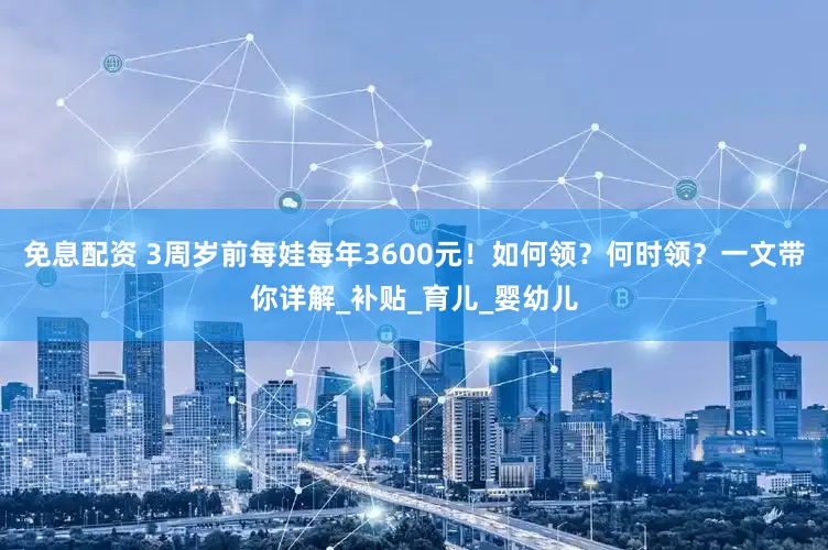 免息配资 3周岁前每娃每年3600元！如何领？何时领？一文带你详解_补贴_育儿_婴幼儿