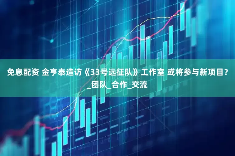 免息配资 金亨泰造访《33号远征队》工作室 或将参与新项目？_团队_合作_交流