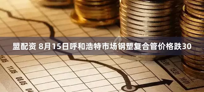 盟配资 8月15日呼和浩特市场钢塑复合管价格跌30