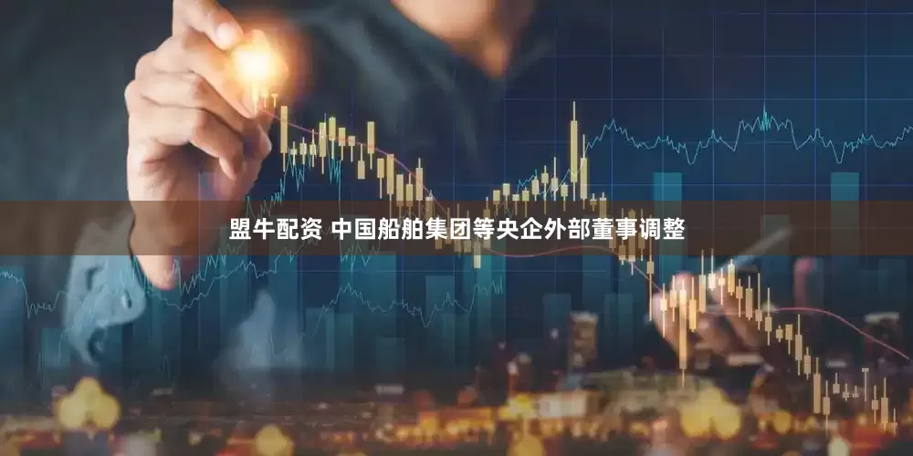 盟牛配资 中国船舶集团等央企外部董事调整