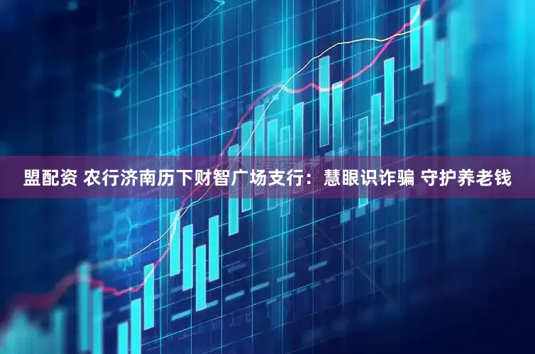 盟配资 农行济南历下财智广场支行：慧眼识诈骗 守护养老钱
