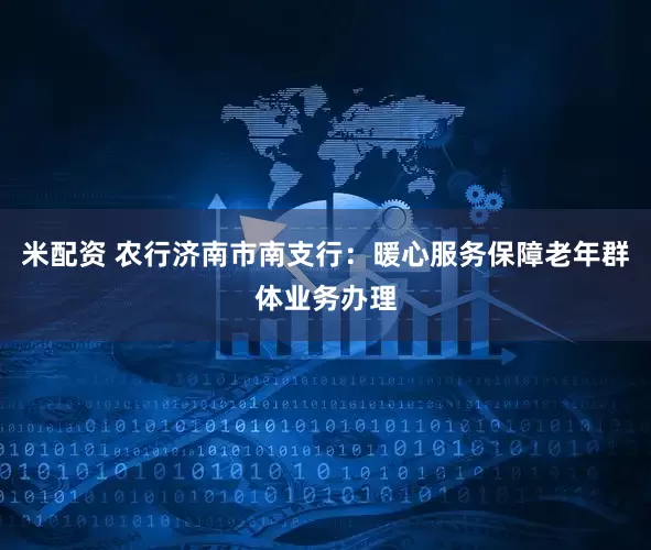 米配资 农行济南市南支行：暖心服务保障老年群体业务办理
