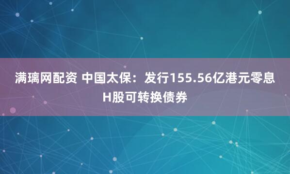满璃网配资 中国太保：发行155.56亿港元零息H股可转换债券