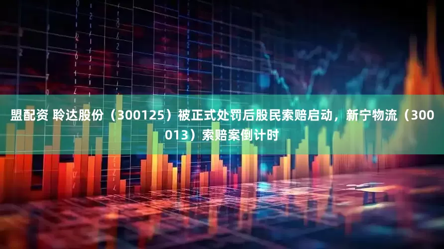 盟配资 聆达股份（300125）被正式处罚后股民索赔启动，新宁物流（300013）索赔案倒计时