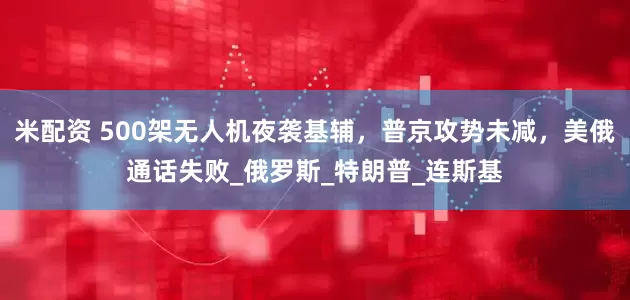 米配资 500架无人机夜袭基辅，普京攻势未减，美俄通话失败_俄罗斯_特朗普_连斯基