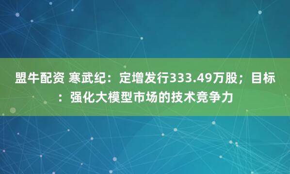 盟牛配资 寒武纪：定增发行333.49万股；目标：强化大模型市场的技术竞争力