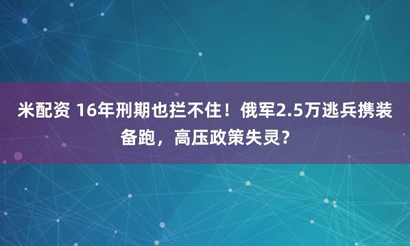米配资 16年刑期也拦不住！俄军2.5万逃兵携装备跑，高压政策失灵？