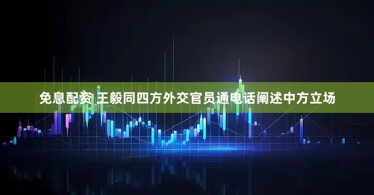 免息配资 王毅同四方外交官员通电话阐述中方立场