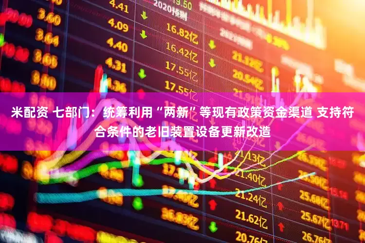 米配资 七部门:统筹利用“两新”等现有政策资金渠道 支持符合条件的老旧装置设备更新改造