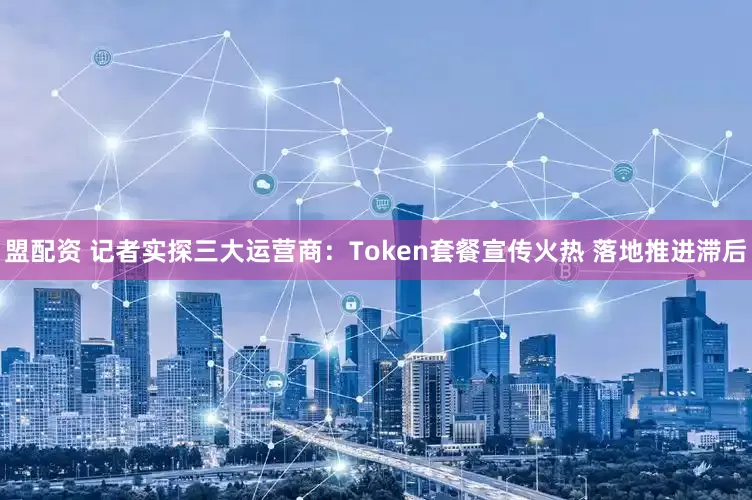 盟配资 记者实探三大运营商：Token套餐宣传火热 落地推进滞后