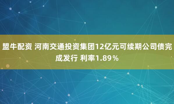 盟牛配资 河南交通投资集团12亿元可续期公司债完成发行 利率1.89%