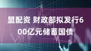 盟配资 财政部拟发行600亿元储蓄国债